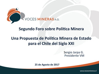 Una	Propuesta	de	Polí0ca	Minera	de	Estado	
para	el	Chile	del	Siglo	XXI		
	
25	de	Agosto	de	2017	
Segundo	Foro	sobre	Polí0ca	Minera	
	 	Sergio	Jarpa	G.	
														Presidente	VM	
A.G.
1	
 