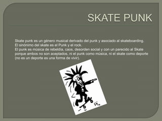Skate punk es un género musical derivado del punk y asociado al skateboarding.
El sinónimo del skate es el Punk y el rock.
El punk es música de rebeldía, caos, desorden social y con un parecido al Skate
porque ambos no son aceptados, ni el punk como música, ni el skate como deporte
(no es un deporte es una forma de vivir).

 