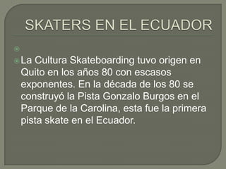 

 La

Cultura Skateboarding tuvo origen en
Quito en los años 80 con escasos
exponentes. En la década de los 80 se
construyó la Pista Gonzalo Burgos en el
Parque de la Carolina, esta fue la primera
pista skate en el Ecuador.

 