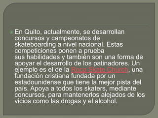  En

Quito, actualmente, se desarrollan
concursos y campeonatos de
skateboarding a nivel nacional. Estas
competiciones ponen a prueba
sus habilidades y también son una forma de
apoyar el desarrollo de los patinadores. Un
ejemplo es el de la Roca Skate Church, una
fundación cristiana fundada por un
estadounidense que tiene la mejor pista del
país. Apoya a todos los skaters, mediante
concursos, para mantenerlos alejados de los
vicios como las drogas y el alcohol.

 