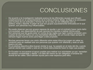 

De acuerdo a la investigación realizada acerca de las diferentes causas que influyen
subjetivamente en el comportamiento de la Cultura Urbana Skate, se llega a la conclusión
que muchas de sus actitudes y formas de ver la vida, se ven reflejadas con su
política, moda y deporte. A pesar de que son grupos supuestamente enfocados en lo que
quieren, son personas muy influenciables.



Se puede observar que son grupos capaces de ayudar o por el contrario hacer cierto daño
a la sociedad, eso dependiendo de qué razones los impulsa a realizar dichos actos.
Son personas que les gusta estar en contra de las reglas que rigen nuestra sociedad, pero
a pesar de esto son tribus con una mentalidad diferente, ven un mundo mejor aunque no
siempre hagan buenos actos para llegar a este propósito.









Muchas personas tienen una visión diferente sobre estas tribus los juzgan sin saber su
condición pero en realidad solo son personas que quieren vivir diferente y verle un lado
bueno a la vida.
En el práctica deportiva ellos buscan olvidar lo que ha pasado en el resto del día, cuando
patinan sienten que vuelan y solo en su mente está presente hacer lo mejor que pueden.
En Ecuador no encuentran el apoyo posible para realizar sus actividades ya que necesitan
de espacio considerable y debido a la falta del mismo se ven obligados a tomarse las
aceras de las calles. Ellos solicitan ayuda para crear espacios para ellos.

 