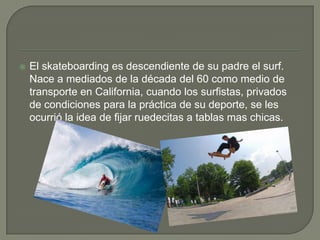 

El skateboarding es descendiente de su padre el surf.
Nace a mediados de la década del 60 como medio de
transporte en California, cuando los surfistas, privados
de condiciones para la práctica de su deporte, se les
ocurrió la idea de fijar ruedecitas a tablas mas chicas.

 