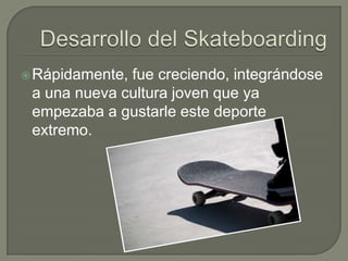  Rápidamente,

fue creciendo, integrándose
a una nueva cultura joven que ya
empezaba a gustarle este deporte
extremo.

 