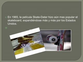 



En 1965, la película Skate-Dater hizo aún mas popular el
skateboard, expandiéndose más y más por los Estados
Unidos.

 