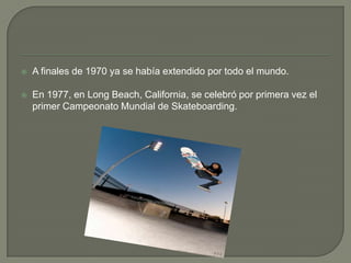 

A finales de 1970 ya se había extendido por todo el mundo.



En 1977, en Long Beach, California, se celebró por primera vez el
primer Campeonato Mundial de Skateboarding.

 