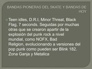  Teen

idles, D.R.I, Minor Threat, Black
Flag, 7 seconds. Seguidas por muchas
otras que se crearon apartir de la
explosión del punk rock a nivel
mundial, como NOFX, Bad
Religion, evolucionando a versiones del
pop punk como pueden ser Blink 182.
Zona Ganja y Metalica

 