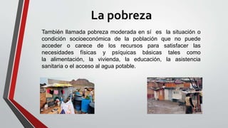 La pobreza
También llamada pobreza moderada en sí es la situación o
condición socioeconómica de la población que no puede
acceder o carece de los recursos para satisfacer las
necesidades físicas y psíquicas básicas tales como
la alimentación, la vivienda, la educación, la asistencia
sanitaria o el acceso al agua potable.
 