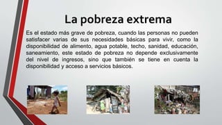 La pobreza extrema
Es el estado más grave de pobreza, cuando las personas no pueden
satisfacer varias de sus necesidades básicas para vivir, como la
disponibilidad de alimento, agua potable, techo, sanidad, educación,
saneamiento, este estado de pobreza no depende exclusivamente
del nivel de ingresos, sino que también se tiene en cuenta la
disponibilidad y acceso a servicios básicos.
 