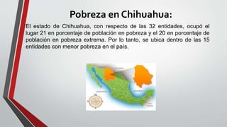Pobreza en Chihuahua:
El estado de Chihuahua, con respecto de las 32 entidades, ocupó el
lugar 21 en porcentaje de población en pobreza y el 20 en porcentaje de
población en pobreza extrema. Por lo tanto, se ubica dentro de las 15
entidades con menor pobreza en el país.
 