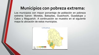 Municipios con pobreza extrema:
Los municipios con mayor porcentaje de población en pobreza
extrema fueron: Morelos, Batopilas, Guachochi, Guadalupe y
Calvo y Maguarich. A continuación se muestra en el siguiente
mapa la ubicación de estos municipios.
 
