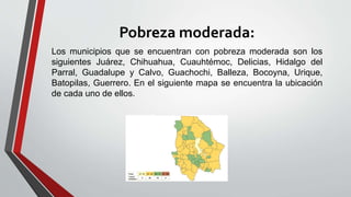 Pobreza moderada:
Los municipios que se encuentran con pobreza moderada son los
siguientes Juárez, Chihuahua, Cuauhtémoc, Delicias, Hidalgo del
Parral, Guadalupe y Calvo, Guachochi, Balleza, Bocoyna, Urique,
Batopilas, Guerrero. En el siguiente mapa se encuentra la ubicación
de cada uno de ellos.
 