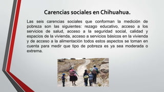 Carencias sociales en Chihuahua.
Las seis carencias sociales que conforman la medición de
pobreza son las siguientes: rezago educativo, acceso a los
servicios de salud, acceso a la seguridad social, calidad y
espacios de la vivienda, acceso a servicios básicos en la vivienda
y de acceso a la alimentación todos estos aspectos se toman en
cuenta para medir que tipo de pobreza es ya sea moderada o
extrema.
 
