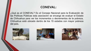 CONEVAL:
¿Qué es el CONEVAL? Es el Consejo Nacional para la Evaluación de
las Políticas Públicas esta asociación se encarga de evaluar el Estado
de Chihuahua para ver los incrementos o decrementos de la pobreza,
Chihuahua está ubicado dentro de los 15 estados con mayor pobreza
del país.
 