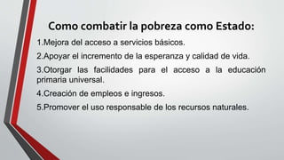 Como combatir la pobreza como Estado:
1.Mejora del acceso a servicios básicos.
2.Apoyar el incremento de la esperanza y calidad de vida.
3.Otorgar las facilidades para el acceso a la educación
primaria universal.
4.Creación de empleos e ingresos.
5.Promover el uso responsable de los recursos naturales.
 