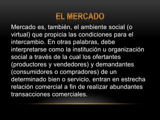 El mercadoMercado es, también, el ambiente social (o virtual) que propicia las condiciones para el intercambio. En otras palabras, debe interpretarse como la institución u organización social a través de la cual los ofertantes (productores y vendedores) y demandantes (consumidores o compradores) de un determinado bien o servicio, entran en estrecha relación comercial a fin de realizar abundantes transacciones comerciales.