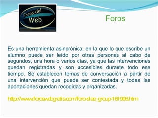 Foros Es una herramienta asincrónica, en la que lo que escribe un alumno puede ser leído por otras personas al cabo de segundos, una hora o varios días, ya que las intervenciones quedan registradas y son accesibles durante todo ese tiempo. Se establecen temas de conversación a partir de una intervención que puede ser contestada y todas las aportaciones quedan recogidas y organizadas.  http://www.foroswebgratis.com/foro-slae_group-161996.htm 