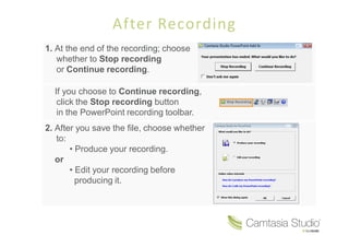 After Recording
1. At the end of the recording; choose
   whether to Stop recording
   or Continue recording.

  If you choose to Continue recording,
   click the Stop recording button
   in the PowerPoint recording toolbar.
2. After you save the file, choose whether
   to:
         Produce your recording.
   or
         Edit your recording before
        producing it.
 