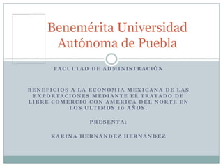 Benemérita Universidad
     Autónoma de Puebla
      FACULTAD DE ADMINISTRACIÓN



BENEFICIOS A LA ECONOMIA MEXICANA DE LAS
 EXPORTACIONES MEDIANTE EL TRATADO DE
LIBRE COMERCIO CON AMERICA DEL NORTE EN
          LOS ULTIMOS 10 AÑOS.

               PRESENTA:

     KARINA HERNÁNDEZ HERNÁNDEZ
 