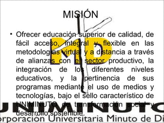 MISIÓN
• Ofrecer educación superior de calidad, de
  fácil acceso, integral y flexible en las
  metodologías virtual y a distancia a través
  de alianzas con el sector productivo, la
  integración de los diferentes niveles
  educativos, y la pertinencia de sus
  programas mediante el uso de medios y
  tecnologías, bajo el sello característico de
  UNIMINUTO de transformación social y
  desarrollo sostenible.
 