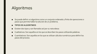 Algoritmos
■ Se puede definir un algoritmo como un conjunto ordenado y finito de operaciones o
pasos que permite hallar la solución de un problema.
■ TIPOS DE ALGORITMOS
■ Existen dos tipos y son llamados así por su naturaleza:
■ Cualitativos: Son aquellos en los que se describen los pasos utilizando palabras.
■ Cuantitativos: Son aquellos en los que se utilizan cálculos numéricos para definir los
pasos del proceso.
 