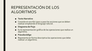 REPRESENTACIÓN DE LOS
ALGORITMOS
■ Texto Narrativo
■ Consiste en escribir paso a paso las acciones que se deben
realizar empleando el lenguaje natural.
■ Diagrama de Flujo
■ Es la representación gráfica de las operaciones que realiza un
algoritmo.
■ Pseudocódigo
■ Representa en forma descriptiva las operaciones que debe
realizar un algoritmo.
 