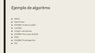 Ejemplo de algoritmo
■ INICIO
■ Edad: Entero
■ ESCRIBA “¿Cuál es tu edad?
■ Lea Edad
■ SI Edad >=18 entonces
■ ESCRIBA “Eres mayor de Edad
■ FINSI
■ ESCRIBA “fin del algoritmo
■ FIN
 