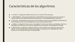 Características de los algoritmos
■ 1. Finitud.- Un algoritmo debe terminar en un número finito de pasos
■ 2. Definibilidad.-Cada paso del algoritmo debe definirse de modo preciso; las acciones a
realizar deben estar especificadas rigurosamente y sin ambigüedad para cada caso.
■ 3. Entrada.- Un algoritmo tiene cero o más entradas. Esto es, las cantidades de los datos de
inicio se generan en el mismo algoritmo o se conocen previamente.
■ 4. Salida.- Un algoritmo tiene una o más salidas. Es decir, hay datos o cantidades al término
del algoritmo que tiene una relación específica con los datos o cantidades de entrada.
■ 5. Efectividad.- El algoritmo debe ser efectivo. Esto significa que todas las operaciones
deben ser suficientemente sencillas para poder, en principio, ser realizadas de modo
exacto y en un tiempo finito por un procesador.
 