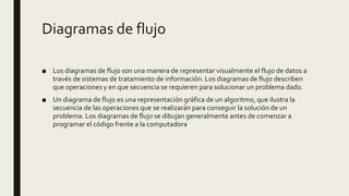 Diagramas de flujo
■ Los diagramas de flujo son una manera de representar visualmente el flujo de datos a
través de sistemas de tratamiento de información. Los diagramas de flujo describen
que operaciones y en que secuencia se requieren para solucionar un problema dado.
■ Un diagrama de flujo es una representación gráfica de un algoritmo, que ilustra la
secuencia de las operaciones que se realizarán para conseguir la solución de un
problema. Los diagramas de flujo se dibujan generalmente antes de comenzar a
programar el código frente a la computadora
 