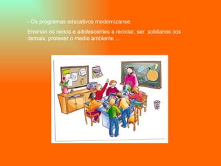 - Os programas educativos modernízanse. Ensinan os nenos e adolescentes a reciclar, ser  solidarios cos demais, protexer o medio ambiente … 