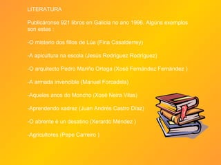 LITERATURA Publicáronse 921 libros en Galicia no ano 1996. Algúns exemplos son estes :  -O misterio dos fillos de Lúa (Fina Casalderrey) -A apicultura na escola (Jesús Rodríguez Rodríguez)  -O arquitecto Pedro Mariño Ortega (Xosé Fernández Fernández ) -A armada invencible (Manuel Forcadela) -Aqueles anos do Moncho (Xosé Neira Vilas) -Aprendendo xadrez (Juan Andrés Castro Díaz) -O abrente é un desatino (Xerardo Méndez ) -Agricultores (Pepe Carreiro ) 
