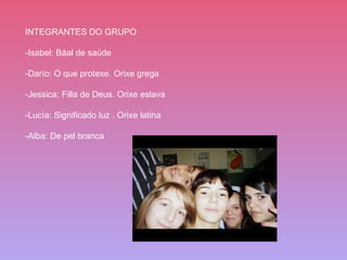 INTEGRANTES DO GRUPO -Isabel: Báal de saúde  -Darío: O que protexe. Orixe grega -Jessica: Filla de Deus. Orixe eslava -Lucía: Significado luz . Orixe latina -Alba: De pel branca 