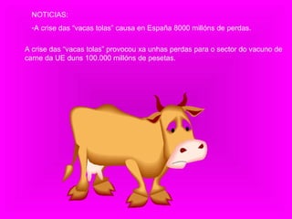 NOTICIAS: A crise das “vacas tolas” causa en España 8000 millóns de perdas. A crise das “vacas tolas” provocou xa unhas perdas para o sector do vacuno de carne da UE duns 100.000 millóns de pesetas.  