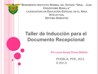 BENEMÉRITO INSTITUTO NORMAL DEL ESTADO “GRAL. JUAN
CRISÓSTOMO BONILLA”
LICENCIATURA EN EDUCACIÓN ESPECIAL EN EL ÁREA
INTELECTUAL
SÉPTIMO SEMESTRE
Taller de Inducción para el
Documento Recepcional
Por Laura Karely Flores Beltrán
Puebla, Pue, Juli
o 2013
 