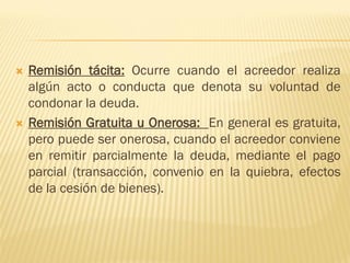  Remisión tácita: Ocurre cuando el acreedor realiza
algún acto o conducta que denota su voluntad de
condonar la deuda.
 Remisión Gratuita u Onerosa: En general es gratuita,
pero puede ser onerosa, cuando el acreedor conviene
en remitir parcialmente la deuda, mediante el pago
parcial (transacción, convenio en la quiebra, efectos
de la cesión de bienes).
 