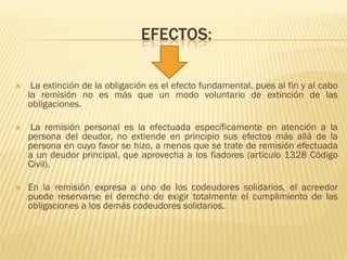 EFECTOS:
 La extinción de la obligación es el efecto fundamental, pues al fin y al cabo
la remisión no es más que un modo voluntario de extinción de las
obligaciones.
 La remisión personal es la efectuada específicamente en atención a la
persona del deudor, no extiende en principio sus efectos más allá de la
persona en cuyo favor se hizo, a menos que se trate de remisión efectuada
a un deudor principal, que aprovecha a los fiadores (artículo 1328 Código
Civil).
 En la remisión expresa a uno de los codeudores solidarios, el acreedor
puede reservarse el derecho de exigir totalmente el cumplimiento de las
obligaciones a los demás codeudores solidarios.
 