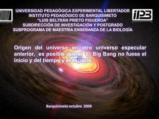 UNIVERSIDAD PEDAGÓGICA EXPERIMENTAL LIBERTADOR INSTITUTO PEDAGÓGICO DE BARQUISIMETO “LUIS BELTRÁN PRIETO FIGUEROA” SUBDIRECCIÓN DE INVESTIGACIÓN Y POSTGRADO SUBPROGRAMA DE MAESTRÍA ENSEÑANZA DE LA BIOLOGÍA Origen del universo en otro universo especular anterior,  es posible que el  El Big Bang no fuese el inicio y del tiempo y el espacio  Barquisimeto octubre  2009 