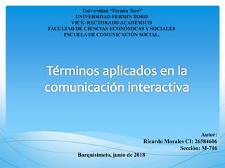 Autor:
Ricardo Morales CI: 26584606
Sección: M-716
Barquisimeto, junio de 2018
Universidad “Fermín Toro”
UNIVERSIDAD FERMIN TORO
VICE- RECTORADO ACADÉMICO
FACULTAD DE CIENCIAS ECONÓMICAS Y SOCIALES
ESCUELA DE COMUNICACIÓN SOCIAL.
 