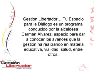 Gestión Libertador… Tu Espacio para le Diálogo es un programa conducido por la alcaldesa Carmen Álvarez, espacio para dar a conocer los avances que la gestión ha realizando en materia educativa, vialidad, salud, entre otros. 
