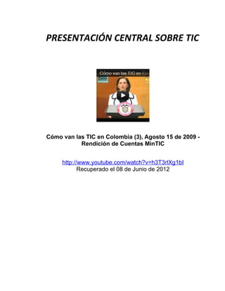 PRESENTACIÓN CENTRAL SOBRE TIC




Cómo van las TIC en Colombia (3), Agosto 15 de 2009 -
           Rendición de Cuentas MinTIC


     http://www.youtube.com/watch?v=h3T3rlXg1bI
            Recuperado el 08 de Junio de 2012
 