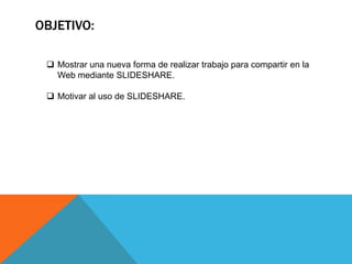 OBJETIVO:
Mostrar una nueva forma de realizar trabajo para compartir en la
Web mediante SLIDESHARE.
Motivar al uso de SLIDESHARE.