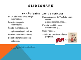 S L I D E S H A R E
C A R Á C T E R Í S T I C A S G E N E R A L E S
Es un sitio Web sube y baja
información.
Permite compartir
información
Recibe formatos como
ppt,pps,odp,pdf y otros
Permite subir hasta 100Mb
Se debe tener una cuenta
categoría:
Compañía, Universidad, Escue
la, ONG, etc.
Es una especie de YouTube pero
recibe
presentaciones, mas…
Permite también subir
documentos y…
Subir videos…
…sólo por medio de planes
pagados.
 