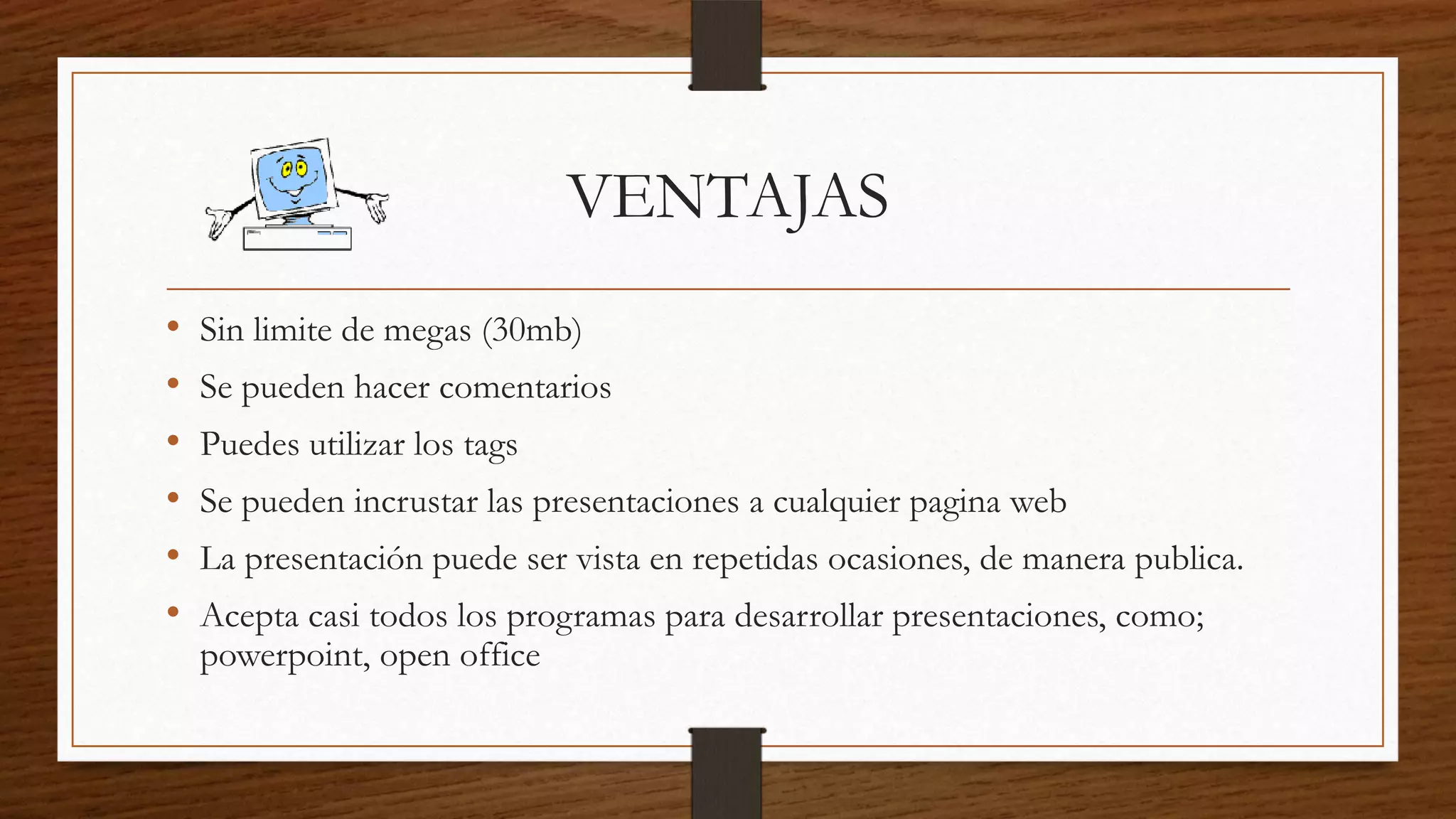 VENTAJAS
• Sin limite de megas (30mb)
• Se pueden hacer comentarios
• Puedes utilizar los tags
• Se pueden incrustar las presentaciones a cualquier pagina web
• La presentación puede ser vista en repetidas ocasiones, de manera publica.
• Acepta casi todos los programas para desarrollar presentaciones, como;
powerpoint, open office
 