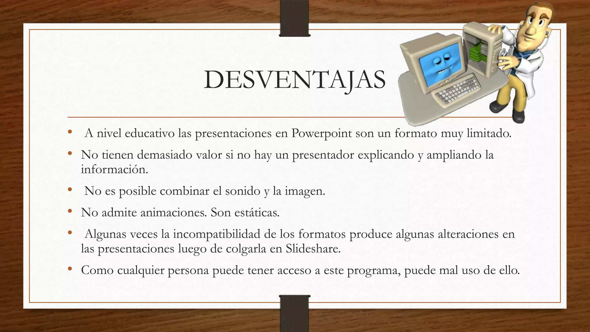 DESVENTAJAS
• A nivel educativo las presentaciones en Powerpoint son un formato muy limitado.
• No tienen demasiado valor si no hay un presentador explicando y ampliando la
información.
• No es posible combinar el sonido y la imagen.
• No admite animaciones. Son estáticas.
• Algunas veces la incompatibilidad de los formatos produce algunas alteraciones en
las presentaciones luego de colgarla en Slideshare.
• Como cualquier persona puede tener acceso a este programa, puede mal uso de ello.
 