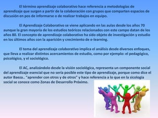 El término aprendizaje colaborativo hace referencia a metodologías de
aprendizaje que surgen a partir de la colaboración con grupos que comparten espacios de
discusión en pos de informarse o de realizar trabajos en equipo.
El Aprendizaje Colaborativo se viene aplicando en las aulas desde los años 70
aunque la gran mayoría de los estudios teóricos relacionados con este campo datan de los
años 80. El concepto de aprendizaje colaborativo ha sido objeto de investigación y estudio
en los últimos años con la aparición y crecimiento de e-learning.
El tema del aprendizaje colaborativo implica el análisis desde diversos enfoques,
que lleva a realizar distintos acercamientos de estudio, como por ejemplo: el pedagógico,
psicológico, y el sociológico.
El AC, analizándolo desde la visión sociológica, representa un componente social
del aprendizaje esencial que no sería posible este tipo de aprendizaje, porque como dice el
autor Baeza.. "aprender con otros y de otros" y hace referencia a lo que en la sicología
social se conoce como Zonas de Desarrollo Próximo.

 