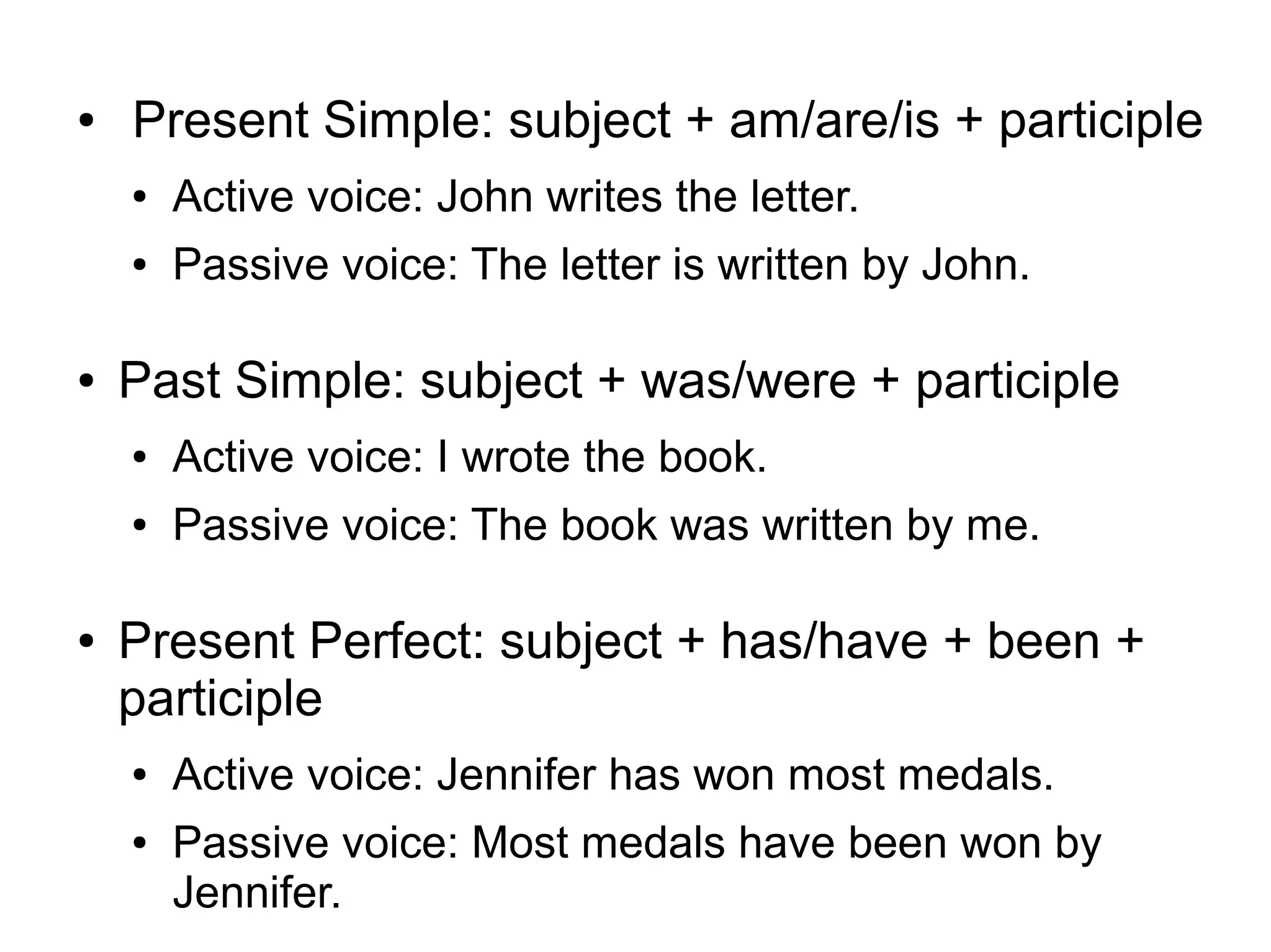 ●

Present Simple: subject + am/are/is + participle
●
●

●

Active voice: John writes the letter.
Passive voice: The letter is written by John.

Past Simple: subject + was/were + participle
●
●

●

Active voice: I wrote the book.
Passive voice: The book was written by me.

Present Perfect: subject + has/have + been +
participle
●
●

Active voice: Jennifer has won most medals.
Passive voice: Most medals have been won by
Jennifer.

 