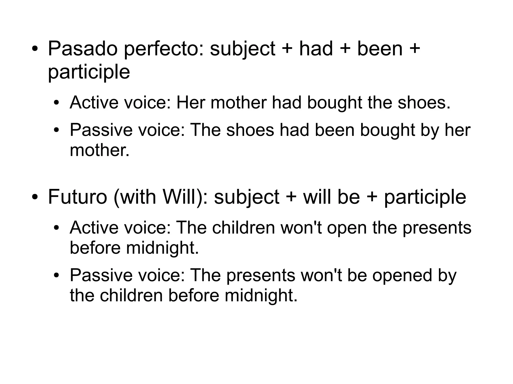 ●

Pasado perfecto: subject + had + been +
participle
●
●

●

Active voice: Her mother had bought the shoes.
Passive voice: The shoes had been bought by her
mother.

Futuro (with Will): subject + will be + participle
●

●

Active voice: The children won't open the presents
before midnight.
Passive voice: The presents won't be opened by
the children before midnight.

 