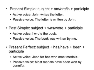 ●

Present Simple: subject + am/are/is + participle
●
●

●

Active voice: John writes the letter.
Passive voice: The letter is written by John.

Past Simple: subject + was/were + participle
●
●

●

Active voice: I wrote the book.
Passive voice: The book was written by me.

Present Perfect: subject + has/have + been +
participle
●
●

Active voice: Jennifer has won most medals.
Passive voice: Most medals have been won by
Jennifer.

 