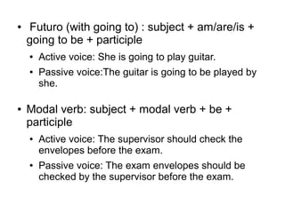 ●

Futuro (with going to) : subject + am/are/is +
going to be + participle
●
●

●

Active voice: She is going to play guitar.
Passive voice:The guitar is going to be played by
she.

Modal verb: subject + modal verb + be +
participle
●

●

Active voice: The supervisor should check the
envelopes before the exam.
Passive voice: The exam envelopes should be
checked by the supervisor before the exam.

 