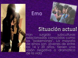 Han
surgido
subculturas
relacionadas conocidas como
los "pokemones". La mayoría
de emos son jóvenes de entre
los 14 y 20 años. tienen una
visión negativa o dramática
de la vida

 