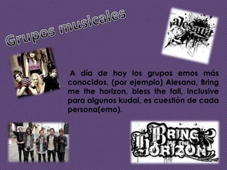 A día de hoy los grupos emos más
conocidos, (por ejemplo) Alesana, Bring
me the horizon, bless the fall, inclusive
para algunos kudai, es cuestión de cada
persona(emo).

 